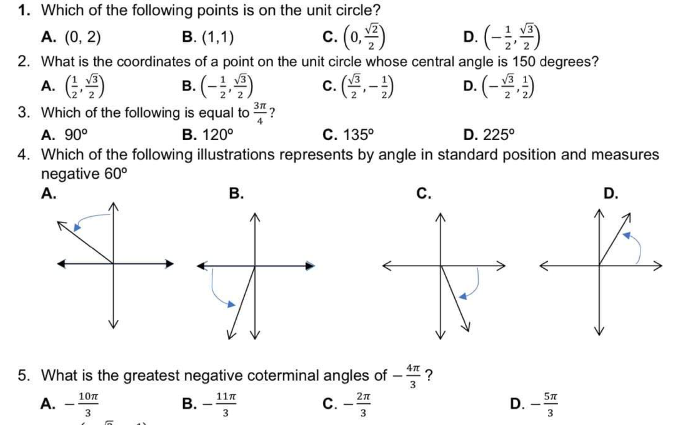 1. Which of the following points is on the unit circle?
c. (0,)
D. (-)
A. (0, 2)
B. (1,1)
2. What is the coordinates of a point on the unit circle whose central angle is 150 degrees?
c. (용-)
B. (-)
3. Which of the following is equal to ?
В. 120°
A. G)
D. (-)
A. 90°
C. 135°
D. 225°
4. Which of the following illustrations represents by angle in standard position and measures
negative 60°
A.
В.
С.
D.
5. What is the greatest negative coterminal angles of
3
10n
11n
57
A.
B. -
3
C.
D.
3
3.
3
