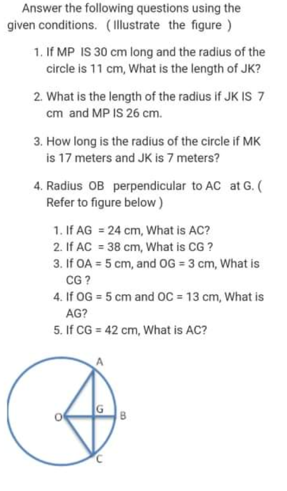 Answer the following questions using the
given conditions. (Illustrate the figure )
1. If MP IS 30 cm long and the radius of the
circle is 11 cm, What is the length of JK?
2. What is the length of the radius if JK IS 7
cm and MP IS 26 cm.
3. How long is the radius of the circle if MK
is 17 meters and JK is 7 meters?
4. Radius OB perpendicular to AC at G. (
Refer to figure below)
1. If AG = 24 cm, What is AC?
2. If AC = 38 cm, What is CG ?
3. If OA = 5 cm, and OG = 3 cm, What is
CG ?
4. If OG = 5 cm and OC = 13 cm, What is
%3D
AG?
5. If CG = 42 cm, What is AC?
