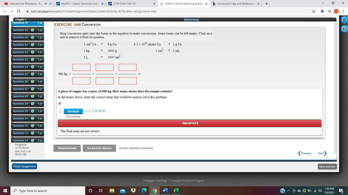 O Julie and the Phantoms - Full X
A MYOTC - Ozarks Technical Comm x
21SP CHM-160-101
* OWLV2 | Online teaching and lear x
b Homework Help and Textbook Sc X
+
A east.cengagenow.com/ilrn/takeAssignment/takeCovalentActivity.do?locator=assignment-take
Chapter 1
Question 18
[References)
1 pt
EXERCISE Unit Conversion
Question 19
1 pt
Drag conversion units onto the boxes in the equation to make conversions. Some boxes can be left empty. Click on a
unit to remove it from its position.
Question 20
1 pt
1 pt
1 cm Cu
9 g Cu
9.5 x 1021 atoms Cu
= 1g Cu
=
Question 21
1 kg
1000 g
1 cm3
= 1 mL
Question 22
1 pt
1 L
1000 cm?
=
Question 23
O 1 pt
Question 24 O 1 pt
Question 25
1 pt
980 kg x
Question 26
1 pt
Question 27
1 pt
A piece of copper has a mass of 980 kg. How many atoms does the sample contain?
Question 28
1 pt
In the boxes above, enter the correct setup that would be used to solve this problem.
Question 29
O 1 pt
Question 30 O
1 pt
Recheck
Next (1 of 3)
23rd attempt
Question 31
1 pt
Incorrect
Question 32
1 pt
The final units are not correct.
Question 33
1 pt
Question 34 O 1 pt
Progress:
37/38 items
Submit Answer
Try Another Version
10 item attempts remaining
Due Feb 7 at
Previous
Next
09:55 PM
Finish Assignment
Save and Exit
Cengage Learning | Cengage Technical Support
1:55 PM
P Type here to search
A O A E O G 4)
W
2/6/2021
