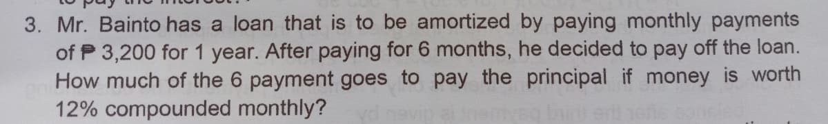 3. Mr. Bainto has a loan that is to be amortized by paying monthly payments
of P 3,200 for 1 year. After paying for 6 months, he decided to pay off the loan.
How much of the 6 payment goes to pay the principal if money is worth
12% compounded monthly?
