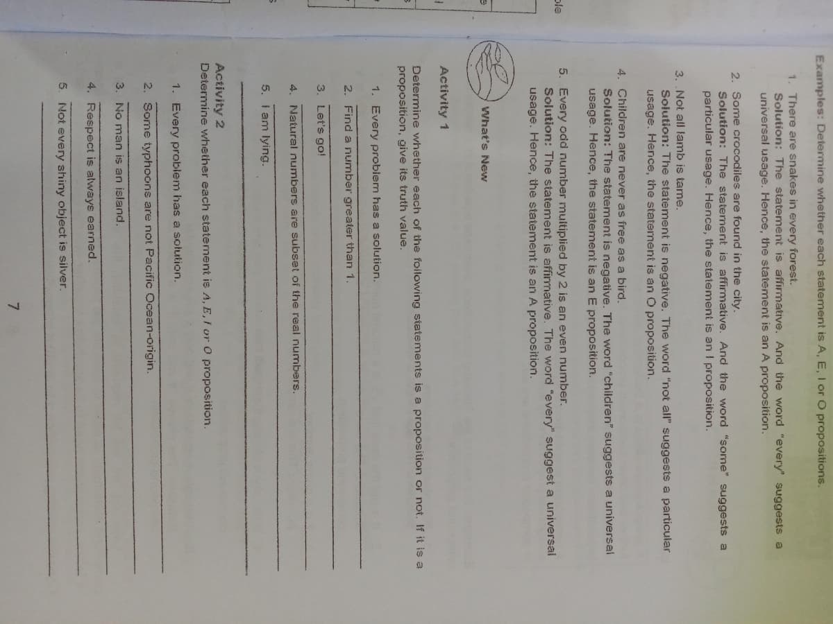 Examples: Determine whether each statement is A, E, I or O propositions.
1. There are snakes in every forest.
Solution: The statement is affirmative. And the word "every" suggests a
universal usage. Hence, the statement is an A proposition.
2. Some crocodiles are found in the city.
Solution: The statement is affirmative. And the word "some" suggests a
particular usage. Hence, the statement is an I proposition.
3. .Not all lamb is tame.
Solution: The statement is negative. The word "not all" suggests a particular
usage. Hence, the staterent is an O proposition.
4. Children are never as free as a bird.
Solution: The statement is negativ
The word "children" suggests a universal
usage. Hence, the statement is an E proposition.
5. Every odd number multiplied by 2 is an even number.
Solution: The statement is affirmative. The word "every" suggest a universal
usage. Hence, the statement is an A proposition.
ple
What's New
Activity 1
Determine whether each of the foilowing statements is a proposition or not. If it is a
proposition, give its truth value.
1. Every problern has a solution.
2. Find a number greater than 1.
3. Let's go!
4. Natural numbers are subset of the real numbers.
5. I am lying.
Activity 2
Determine whether each statement is A, E, I or 0 proposition.
1. Every problem has a solution.
2. Some typhoons are not Pacific Ocean-origin.
3. No man iş an island.
4. Respect is always earned.
5. Not every shiny object is silver.
