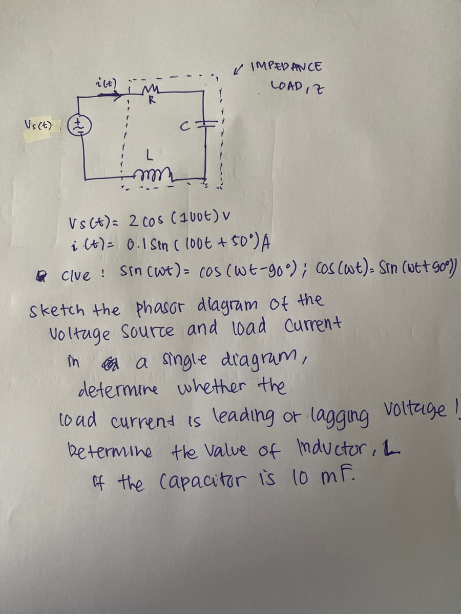 K IMPEDANCE
LOADIZ
Vs(t)
Cキ
V s (t) 2 Cos (100t) v
i (t)= 0.1 Sin ( 100t + 50)A
R Clve ! sin cwe)= cos (Wt-90 °) ; Cos Cot)- Sin (utt go)
Sketch the phasor diagram of the
Voltuge Sourte and load Current
în A a single diagram,
determine whether the
to ad currend ts leading or lagqing Voltage !
betermine the Valve of nductor, a
f the capacitor is 10 mF.
