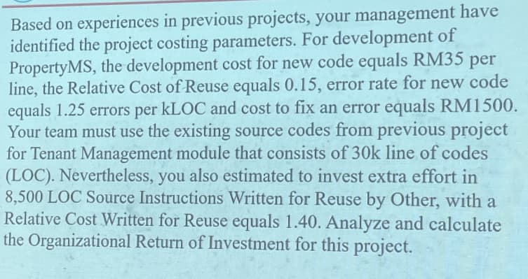 Based on experiences in previous projects, your management have
identified the project costing parameters. For development of
PropertyMS, the development cost for new code equals RM35 per
line, the Relative Cost of Reuse equals 0.15, error rate for new code
equals 1.25 errors per KLOC and cost to fix an error equals RM1500.
Your team must use the existing source codes from previous project
for Tenant Management module that consists of 30k line of codes
(LOC). Nevertheless, you also estimated to invest extra effort in
8,500 LOC Source Instructions Written for Reuse by Other, with a
Relative Cost Written for Reuse equals 1.40. Analyze and calculate
the Organizational Return of Investment for this project.