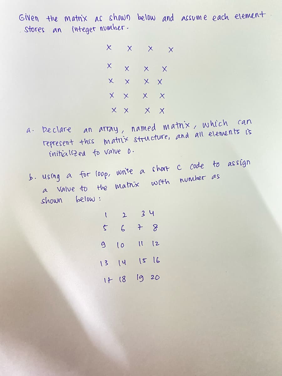 Given the matnix as shown below and assume each element
stores
an
integet numher.
X X
X X
メ ×
a. beclare
an array, named matnx, which
can
represent this matnx stru cture, and all elements is
initia lized fo valve 0.
b. using a for (oop, wnite a chart c code to assign
With
numher as
Valve to
the mamx
a
shown
below :
2
34
7 8
10
I1 12
13
14
15 16
It (8 19 20
