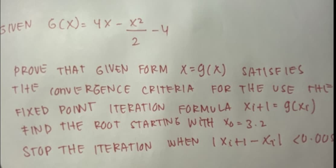 IVEN GCX)= 4X - X²-4
GCX)= 4X- X2
5IVEN
-4
2
PROVE THAT GIVEN FORM X=9(x) SATSEIES
TIHE convERGENCE CRITERIA
FOR THE USE THE
FIXED POINT ITERATION FORMU LA Xitl= gCxr)
+ IND THE ROOT STARTING WITH Xo = 3.2
STOP THE ITERATION WHEN I XitH- Xql <0.009
