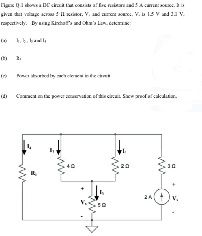 Figure Q.1 shows a DC circuit that consists of five resistors and 5 A current source. It is
given that voltage across 5 2 resistor, V, and current source, V, is 1.5 V and 3.1 V,
respectively. By using Kirchoff's and Ohm's Law, determine:
(a)
(b)
(c)
(d)
11, 12, 13 and 14
R₁
Power absorbed by each element in the circuit.
Comment on the power conservation of this circuit. Show proof of calculation.
14
R₁
1₂
4 Ω
+
Vx
5Ω
202
2A
3 Ω
+
Vs