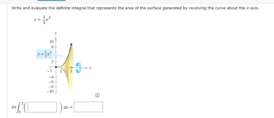 Write and evaluate the definite integral that represents the area of the surface generated by revolving the curve about the x-axis.
1 3
= 1/³²
3
2T (C
y =
10
8
y = x³
N
-4
-6
-8
-10
J
dx =