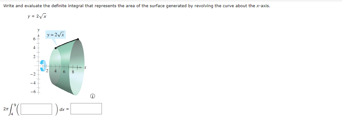 Write and evaluate the definite integral that represents the area of the surface generated by revolving the curve about the x-axis.
y = 2√x
2 (C
6
4
2
y= 2√x
+++
4 6 8
dx =