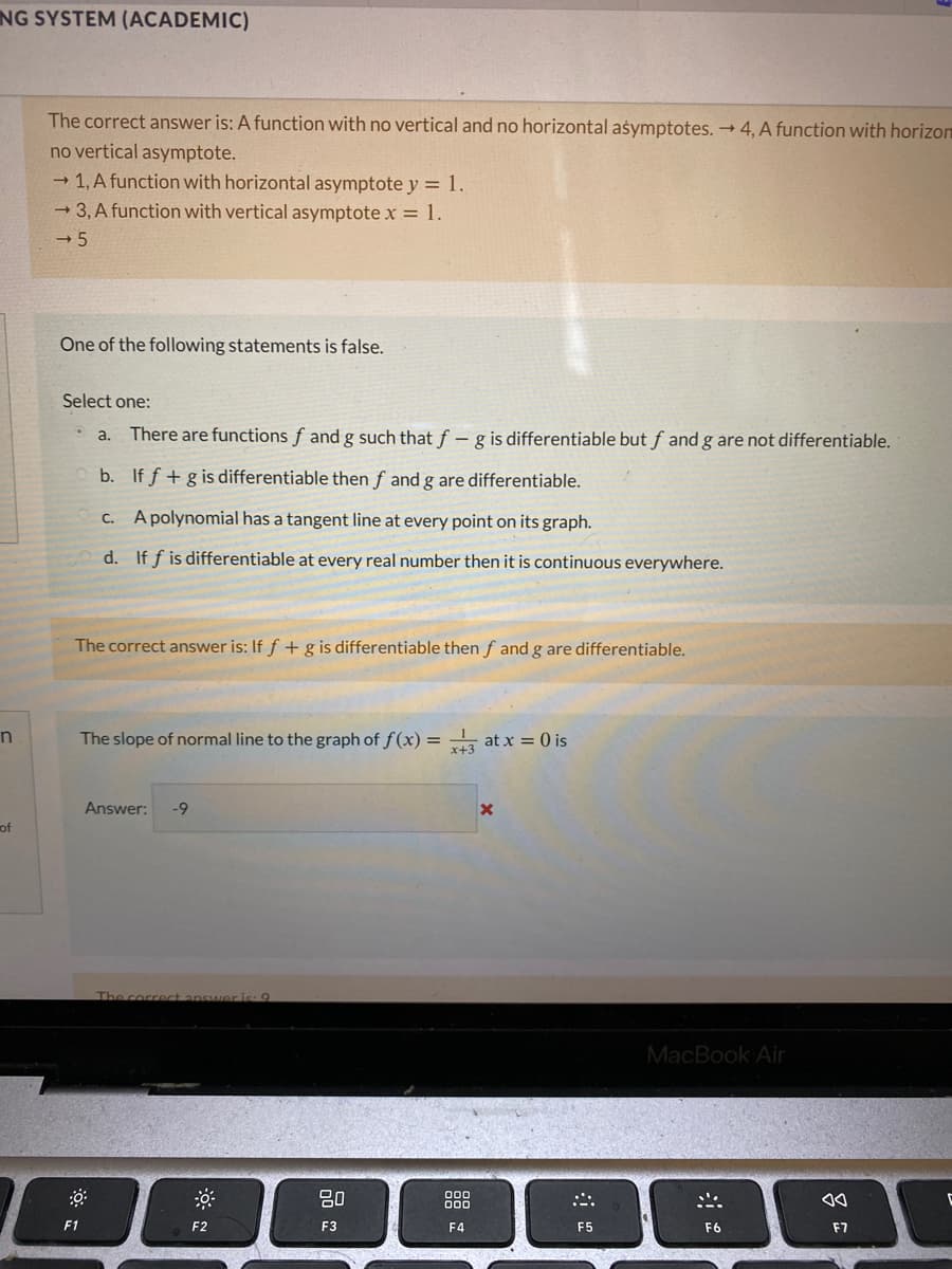 NG SYSTEM (ACADEMIC)
The correct answer is: A function with no vertical and no horizontal asymptotes. 4, A function with horizon
no vertical asymptote.
- 1, A function with horizontal asymptote y = 1.
→ 3, A function with vertical asymptote x = 1.
One of the following statements is false.
Select one:
O a.
There are functions f and g such that f – g is differentiable but f and g are not differentiable.
b. If f + g is differentiable then f and g are differentiable.
C. A polynomial has a tangent line at every point on its graph.
d. If f is differentiable at every real number then it is continuous everywhere.
The correct answer is: If f + g is differentiable then f and g are differentiable.
The slope of normal line to the graph of f(x) = , at x = 0 is
Answer:
-9
of
ect ans
MacBook Air
F1
F2
F3
F4
F5
F6
F7
