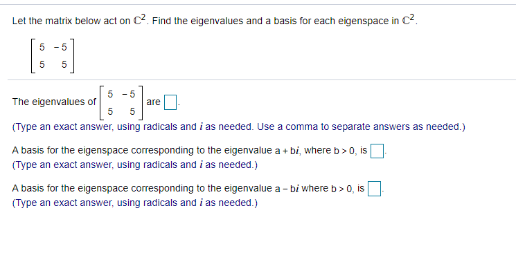 Let the matrix below act on C2. Find the eigenvalues and a basis for each eigenspace in C2.
5
- 5
5
The eigenvalues of
5
are
5
(Type an exact answer, using radicals and i as needed. Use a comma to separate answers as needed.)
A basis for the eigenspace corresponding to the eigenvalue a + bi, where b> 0, is
(Type an exact answer, using radicals and i as needed.)
A basis for the eigenspace corresponding to the eigenvalue a - bi where b > 0, is
(Type an exact answer, using radicals and i as needed.)
