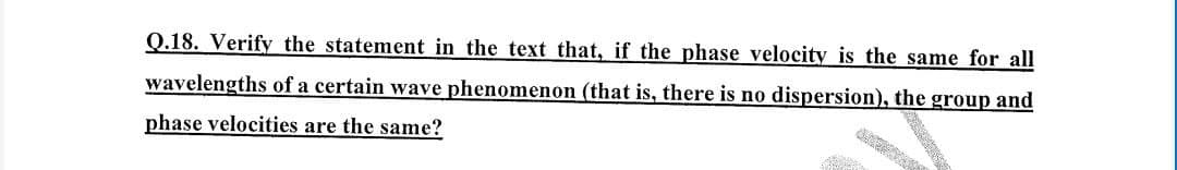 Q.18. Verify the statement in the text that, if the phase velocity is the same for all
wavelengths of a certain wave phenomenon (that is, there is no dispersion), the group and
phase velocities are the same?