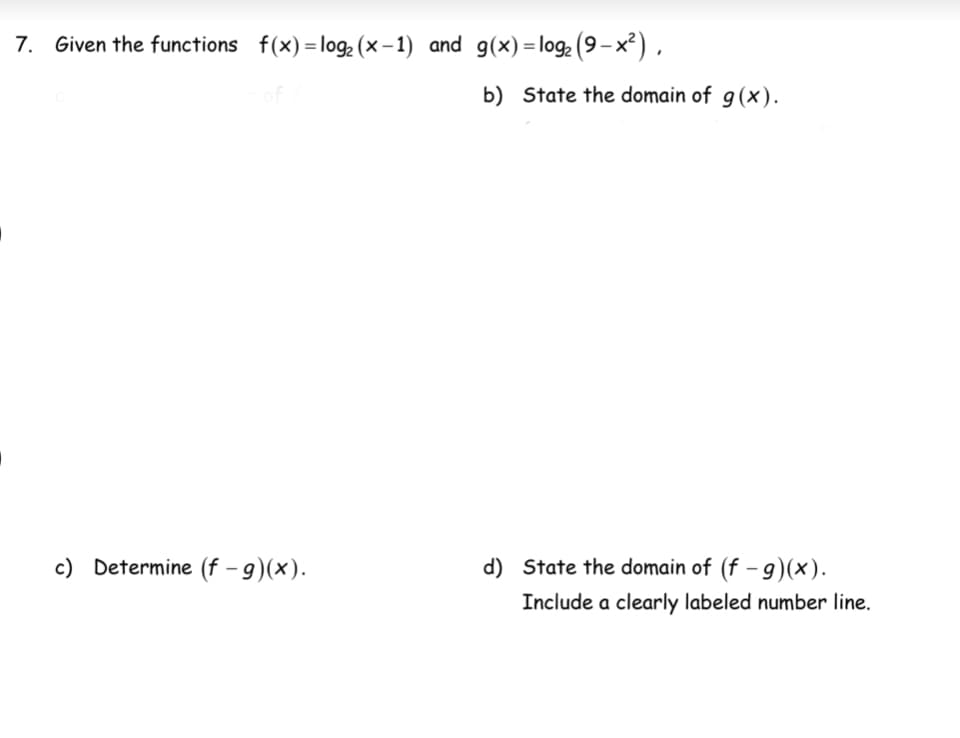 7. Given the functions f(x) = log₂ (x-1) and g(x)= log₂ (9-x²),
c) Determine (f - g)(x).
b) State the domain of g(x).
d) State the domain of (f - g)(x).
Include a clearly labeled number line.