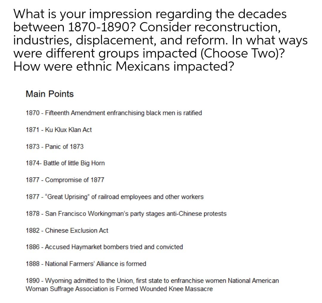 What is your impression regarding the decades
between 1870-1890? Consider reconstruction,
industries, displacement, and reform. In what ways
were different groups impacted (Choose Two)?
How were ethnic Mexicans impacted?
Main Points
1870 - Fifteenth Amendment enfranchising black men is ratified
1871 - Ku Klux Klan Act
1873 - Panic of 1873
1874- Battle of little Big Horn
1877 - Compromise of 1877
1877 - "Great Uprising" of railroad employees and other workers
1878 - San Francisco Workingman's party stages anti-Chinese protests
1882 - Chinese Exclusion Act
1886 - Accused Haymarket bombers tried and convicted
1888 - National Farmers' Alliance is formed
1890 - Wyoming admitted to the Union, first state to enfranchise women National American
Woman Suffrage Association is Formed Wounded Knee Massacre
