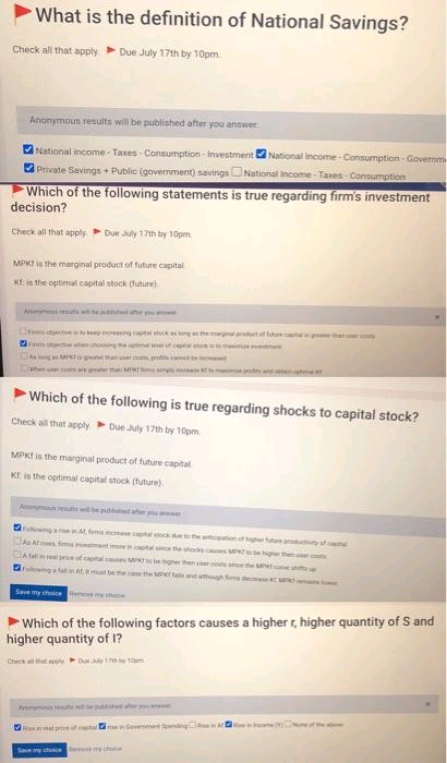 What is the definition of National Savings?
Check all that apply. Due July 17th by 10pm.
Anonymous results will be published after you answer
National income - Taxes - Consumption - Investment National Income - Consumption - Governm
Private Savings + Public (government) savings ONational Income - Taxes - Consumption
Which of the following statements is true regarding firm's investment
decision?
Check all that apply. Due July 17th by 10pm.
MPKI is the marginal product of future capital
Kt is the optimal capital stock (future)
Ainne ns wite he ahr
Dittietkep neeng pt ghem tof ate a
ram ot en hong he tmal et
As leng es MTa g an er os prtn canneonte
When us ar g th MIwr y m i p n t
Which of the following is true regarding shocks to capital stock?
Check all that apply Due July 17th by 10pm.
MPKI is the marginal product of future capital
KE is the optimal capital stock (future)
Aymoun resuts w epuhet h y er
Foowinga fema aeaptalck the utionfghe e tyof el
At es fmsstentimoneinital ce theodses M eg
A talline prce of captalces M egher then he M
Following a fatmat, a must be meathe MP atndmn fd e
Save my cholce
my te
Which of the following factors causes a higher r, higher quantity of S and
higher quantity of 1?
Check l that ep Du h y toạm
A ets e publhd y s
R l p ta
Insein Goveemere nng A
Save my choce choe
