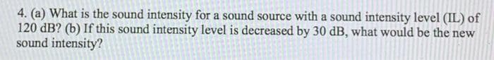 4. (a) What is the sound intensity for a sound source with a sound intensity level (IL) of
120 dB? (b) If this sound intensity level is decreased by 30 dB, what would be the new
sound intensity?
