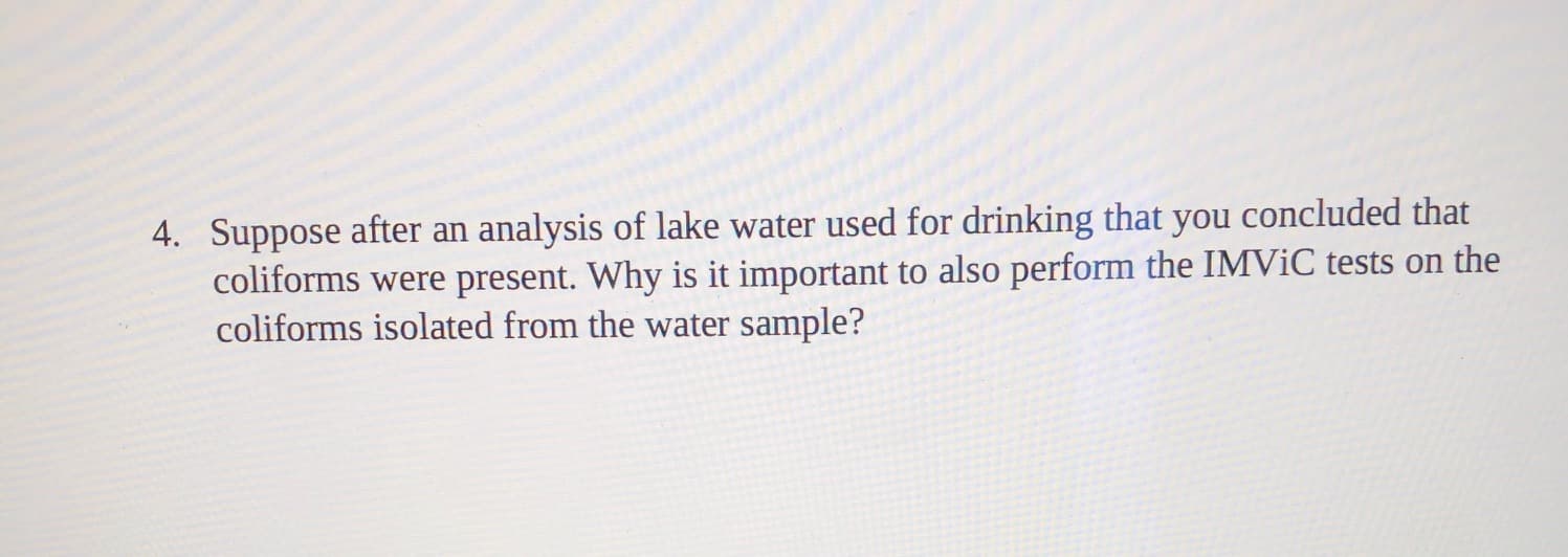 4. Suppose after an analysis of lake water used for drinking that you concluded that
coliforms were present. Why is it important to also perform the IMVIC tests on the
coliforms isolated from the water sample?

