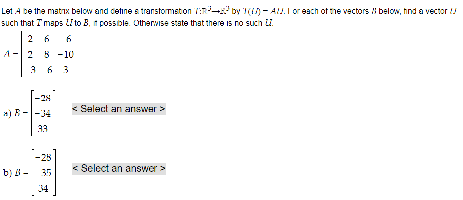 Let A be the matrix below and define a transformation T:R³ R³ by T(U) = AU. For each of the vectors B below, find a vector UI
such that I maps U to B, if possible. Otherwise state that there is no such U.
2
6 -6
2 8 -10
-3 -6 3
A =
-28
a) B = -34
33
-28
b) B = -35
34
< Select an answer >
< Select an answer >