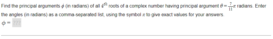 Find the principal arguments (in radians) of all 4th roots of a complex number having principal argument 0 =radians. Enter
11
list, using the symbol to give exact values for your answers.
the angles (in radians) as a comma-separated
= ???