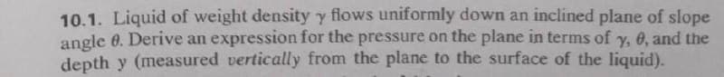 10.1. Liquid of weight density y flows uniformly down an inclined plane of slope
angle 0. Derive an expression for the pressure on the plane in terms of y, 6, and the
depth y (measured vertically from the plane to the surface of the liquid).
