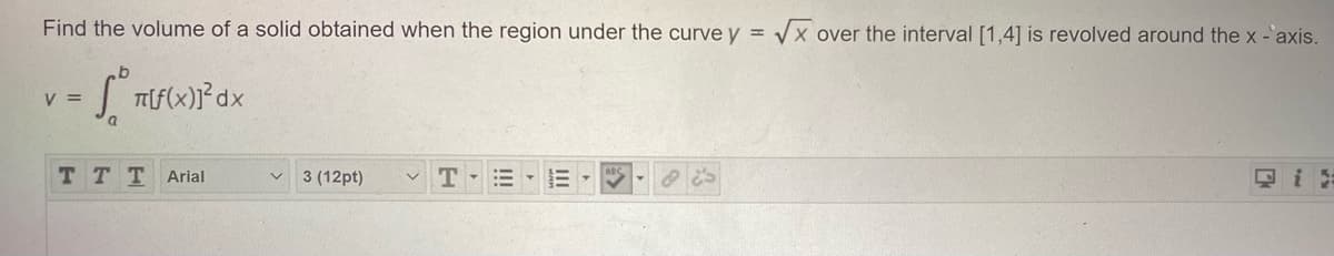 **Finding the Volume of a Solid of Revolution**

Consider the problem of finding the volume of a solid obtained when the region under the curve \( y = \sqrt{x} \) over the interval \([1, 4]\) is revolved around the x-axis.

To compute this volume, we use the formula for the volume \( V \) of a solid obtained by revolving a region under the curve \( y = f(x) \) from \( x = a \) to \( x = b \) around the x-axis:

\[ V = \int_{a}^{b} \pi [f(x)]^2 \, dx \]

In this specific problem:
* \( f(x) = \sqrt{x} \)
* The interval \([a, b] = [1, 4]\).

Substituting these into the volume formula, we get:

\[ V = \int_{1}^{4} \pi (\sqrt{x})^2 \, dx \]

Here, \( (\sqrt{x})^2 = x \), so the integral simplifies to:

\[ V = \int_{1}^{4} \pi x \, dx \]

This integral can be evaluated to find the volume of the solid of revolution.