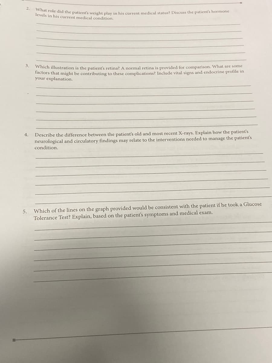 2.
at role did the patient's weight play in his current medical status? Discuss the patient's hormone
levels in his current medical condition.
Which illustration is the patient's retina? A normal retina is provided for comparison. What are some
factors that might be contributing to these complications? Include vital signs and endocrine profile in
your explanation.
Describe the difference between the patient's old and most recent X-rays. Explain how the patient's
neurological and circulatory findings may relate to the interventions needed to manage the patient's
4.
condition.
Which of the lines on the graph provided would be consistent with the patient if he took a Glucose
Tolerance Test? Explain, based on the patient's symptoms and medical exam.
5.

