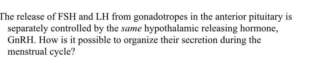 The release of FSH and LH from gonadotropes in the anterior pituitary is
separately controlled by the same hypothalamic releasing hormone,
GNRH. How is it possible to organize their secretion during the
menstrual cycle?
