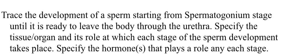 Trace the development of a sperm starting from Spermatogonium stage
until it is ready to leave the body through the urethra. Specify the
tissue/organ and its role at which each stage of the sperm development
takes place. Specify the hormone(s) that plays a role any each stage.
