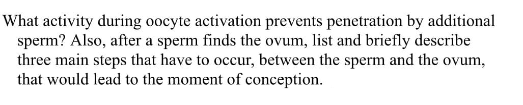 What activity during oocyte activation prevents penetration by additional
sperm? Also, after a sperm finds the ovum, list and briefly describe
three main steps that have to occur, between the sperm and the ovum,
that would lead to the moment of conception.
