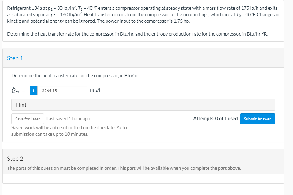 Refrigerant 134a at p1 = 30 lb/in², T1 = 40°F enters a compressor operating at steady state with a mass flow rate of 175 lb/h and exits
as saturated vapor at p2 = 160 Ib/in?. Heat transfer occurs from the compressor to its surroundings, which are at To = 40°F. Changes in
kinetic and potential energy can be ignored. The power input to the compressor is 1.75 hp.
Determine the heat transfer rate for the compressor, in Btu/hr, and the entropy production rate for the compressor, in Btu/hr-°R.
Step 1
Determine the heat transfer rate for the compressor, in Btu/hr.
i
-3264.15
Btu/hr
%3D
Hint
Save for Later
Last saved 1 hour ago.
Attempts: 0 of 1 used
Submit Answer
Saved work will be auto-submitted on the due date. Auto-
submission can take up to 10 minutes.
Step 2
The parts of this question must be completed in order. This part will be available when you complete the part above.
