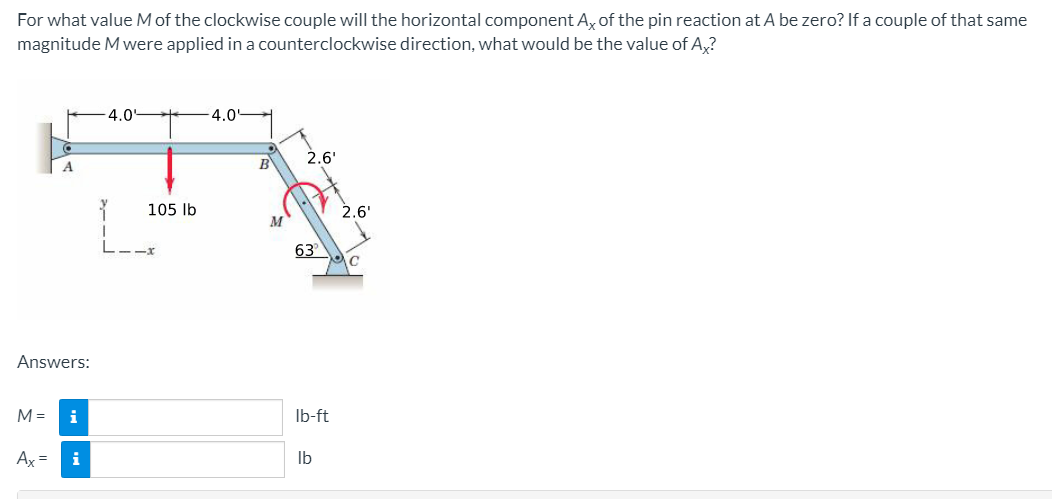 For what value Mof the clockwise couple will the horizontal component A, of the pin reaction at A be zero? If a couple of that same
magnitude M were applied in a counterclockwise direction, what would be the value of A,?
4.04
4.0'
B
2.6'
A.
105 lb
2.6'
63
Answers:
M =
i
Ib-ft
Ax =
i
Ib
