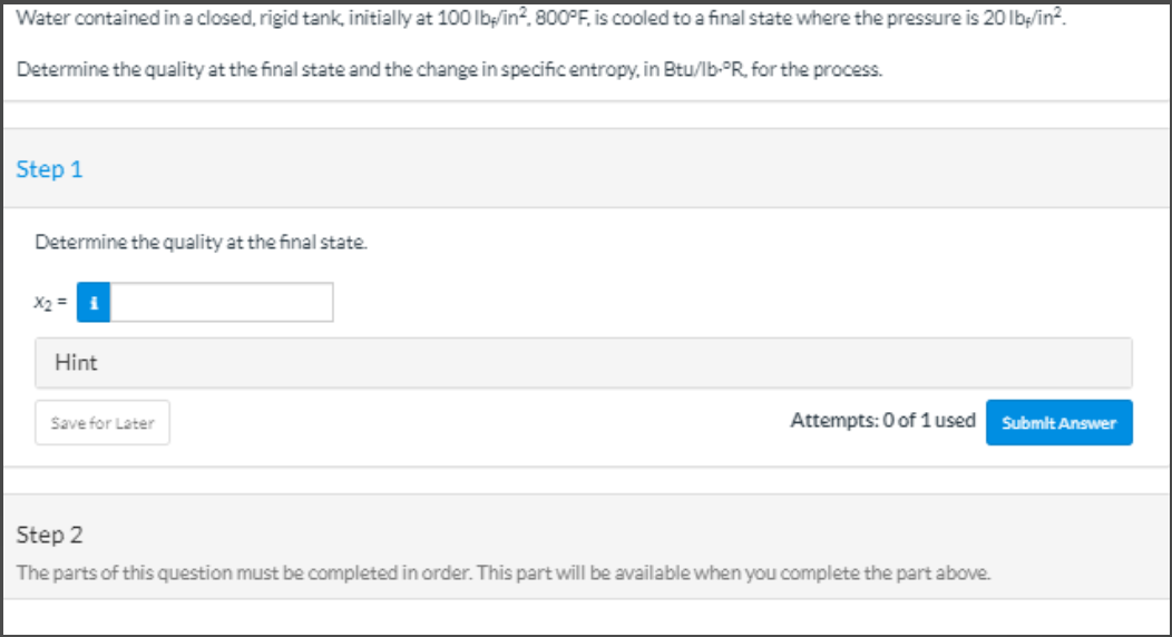 Water contained in a closed, rigid tank, initially at 100 lb;/in?. 800°F, is cooled to a final state where the pressure is 20 Ib:/in?.
Determine the quality at the final state and the change in specificentropy, in Btu/lb-°R, for the process.
Step 1
Determine the quality at the final state.
X2 =
Hint
Save for Later
Attempts: 0 of 1 used
Submit Answer
Step 2
The parts of this question must be completed in order. This part will be available when you complete the part above.

