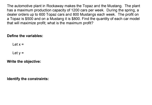 The automotive plant in Rockaway makes the Topaz and the Mustang. The plant
has a maximum production capacity of 1200 cars per week. During the spring, a
dealer orders up to 600 Topaz cars and 800 Mustangs each week. The profit on
a Topaz is $500 and on a Mustang it is $800. Find the quantity of each car model
that will maximize profit; what is the maximum profit?
Define the variables:
Let x =
Let y =
Write the objective:
Identify the constraints:
