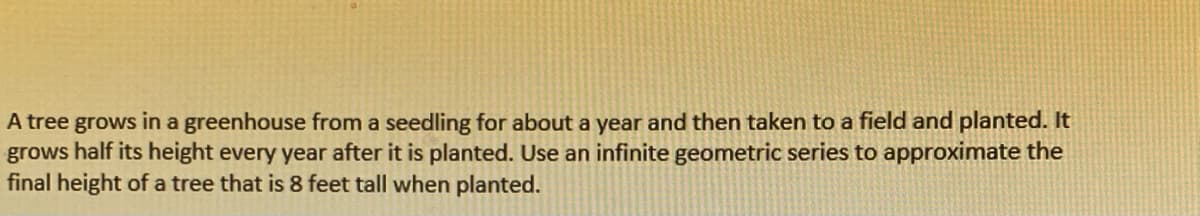 A tree grows in a greenhouse from a seedling for about a year and then taken to a field and planted. It
grows half its height every year after it is planted. Use an infinite geometric series to approximate the
final height of a tree that is 8 feet tall when planted.
