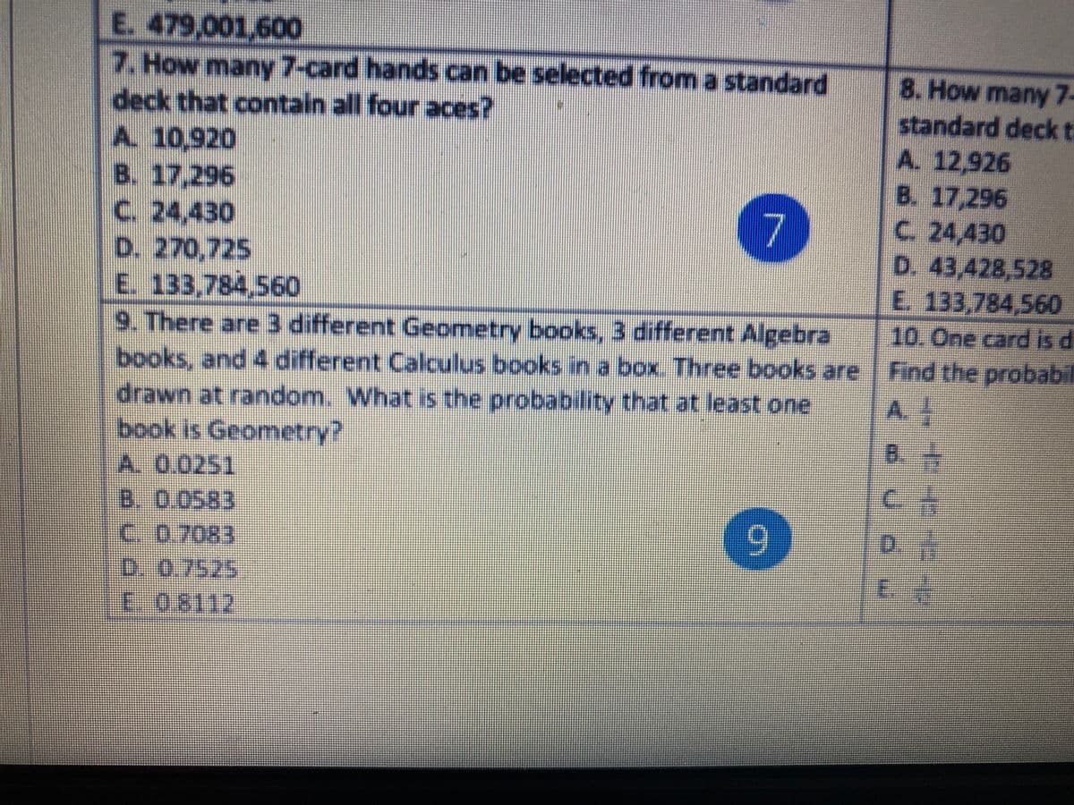 E. 479,001,600
7. How many 7-card hands can be selected from a standard
deck that contain all four aces?
A. 10,920
B. 17,296
c. 24,430
D. 270,725
E. 133,784,560
8. How many7-
standard deck t
A. 12,926
B. 17,296
C. 24,430
D.43,428,528
E 133,784,560
10. One card is di
9. There are3 different Geometry books, 3 different Algebra
books, and 4 different Calculus books in a box. Three books are Find the probab
drawn at random. What is the probability that at least one
book is Geometry?
A.
B.
A. 0.0251
B. 0.0583
C.0.7083
D. 0.7525
E.08112
9.
D.
