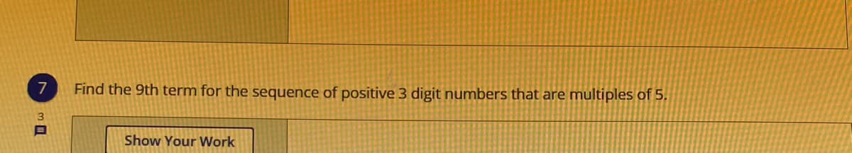 ---

### Problem 7

**Question:**
Find the 9th term in the sequence of positive 3-digit numbers that are multiples of 5.

**Solution:**

1. **Identify the sequence:**
   The sequence of positive 3-digit numbers that are multiples of 5 starts at 100 (the smallest 3-digit number that is a multiple of 5) and increments by 5.

2. **First few terms:**
   - 1st term: 100
   - 2nd term: 105
   - 3rd term: 110
   - 4th term: 115
   - 5th term: 120
   - 6th term: 125
   - 7th term: 130
   - 8th term: 135
   - 9th term: 140

Hence, the 9th term of this sequence is **140**.

**Show Your Work:**
- Start with the smallest 3-digit multiple of 5, which is 100.
- Keep adding 5 to the previous term.
- The sequence is: 100, 105, 110, 115, 120, 125, 130, 135, 140.
- The 9th term is reached as 140.

---

There are no graphs or diagrams associated with this problem.

