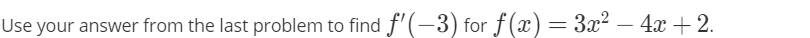 **Problem Statement:**

Use your answer from the last problem to find \( f'(-3) \) for \( f(x) = 3x^2 - 4x + 2 \).

---

**Detailed Instructions:**

1. **Identify the function \( f(x) \):**
   The function given is \( f(x) = 3x^2 - 4x + 2 \).

2. **Find the derivative \( f'(x) \):**
   To find \( f'(-3) \), we need to first differentiate \( f(x) \).

   \[
   f(x) = 3x^2 - 4x + 2
   \]

   The derivative of \( f(x) \) with respect to \( x \) is:

   \[
   f'(x) = \frac{d}{dx}(3x^2 - 4x + 2)
   \]

   Using basic differentiation rules, we get:

   \[
   f'(x) = 6x - 4
   \]

3. **Evaluate the derivative at \( x = -3 \):**
   Substitute \( -3 \) into \( f'(x) \).

   \[
   f'(-3) = 6(-3) - 4
   \]

   Simplify the expression:

   \[
   f'(-3) = -18 - 4 = -22
   \]

4. **Conclusion:**
   Therefore, \( f'(-3) = -22 \).

**Educational Note:**

Differentiation is a fundamental concept in calculus used to determine the rate of change of a function. This problem demonstrates how to differentiate a quadratic function and evaluate its derivative at a specific point.