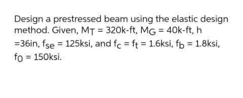 Design a prestressed beam using the elastic design
method. Given, MT = 320k-ft, MG = 40k-ft, h
=36in, fse = 125ksi, and fc = ft = 1.6ksi, fb = 1.8ksi,
fo = 150ksi.
