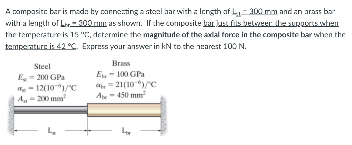 A composite bar is made by connecting a steel bar with a length of Lst = 300 mm and an brass bar
with a length of Lpr= 300 mm as shown. If the composite bar just fits between the supports when
the temperature is 15 °C, determine the magnitude of the axial force in the composite bar when the
temperature is 42 °C. Express your answer in kN to the nearest 100 N.
%3D
Brass
Steel
Epr = 100 GPa
Eg = 200 GPa
ag = 12(10¬6)/°C
Ag = 200 mm²
%3D
apr = 21(10-6)/°C
Abr = 450 mm²
%3D
%3D
Lor
