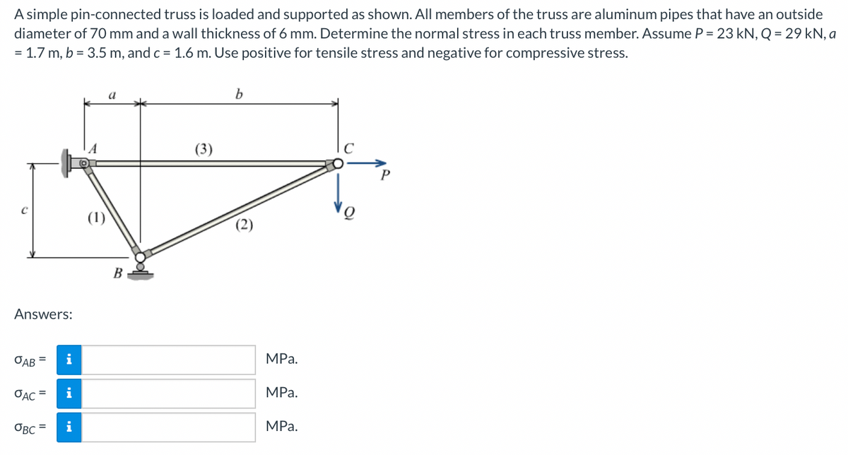 A simple pin-connected truss is loaded and supported as shown. All members of the truss are aluminum pipes that have an outside
diameter of 70 mm and a wall thickness of 6 mm. Determine the normal stress in each truss member. Assume P = 23 kN, Q = 29 kN, a
= 1.7 m, b = 3.5 m, and c = 1.6 m. Use positive for tensile stress and negative for compressive stress.
a
(3)
(2)
B
Answers:
OAB =
i
MPа.
OẠC =
i
MРа.
OBC =
i
MРа.
