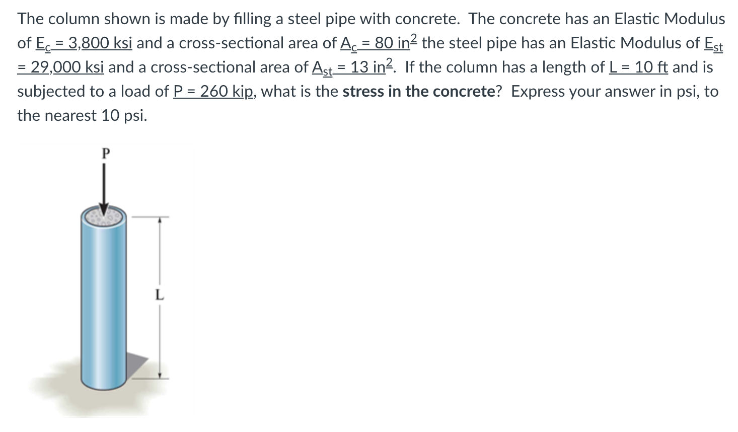 The column shown is made by filling a steel pipe with concrete. The concrete has an Elastic Modulus
of Ec = 3,800 ksi and a cross-sectional area of A, = 80 in2 the steel pipe has an Elastic Modulus of Est
= 29,000 ksi and a cross-sectional area of Ast = 13 in?. If the column has a length of L = 10 ft and is
subjected to a load of P = 260 kip, what is the stress in the concrete? Express your answer in psi, to
the nearest 10 psi.
