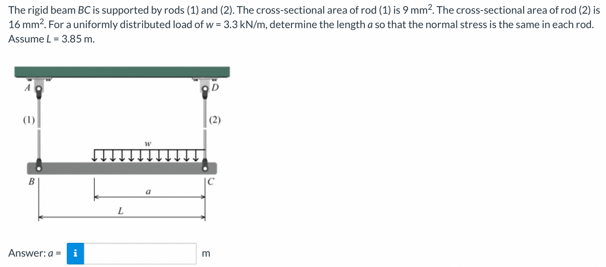 The rigid beam BC is supported by rods (1) and (2). The cross-sectional area of rod (1) is 9 mm². The cross-sectional area of rod (2) is
16 mm2. For a uniformly distributed load of w = 3.3 kN/m, determine the length a so that the normal stress is the same in each rod.
Assume L = 3.85 m.
(1)
(2)
B
|C
a
Answer: a =
i
m
