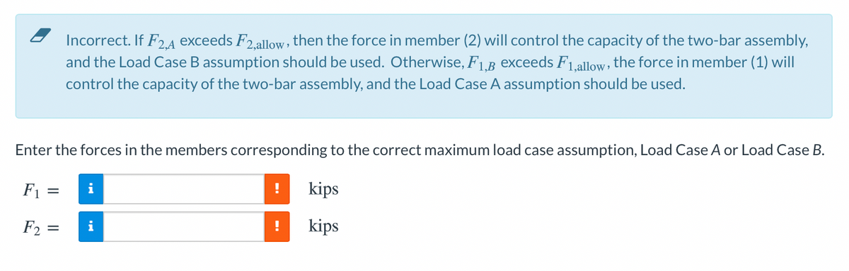 Incorrect. If F2.A exceeds F2.allow, then the force in member (2) will control the capacity of the two-bar assembly,
and the Load Case B assumption should be used. Otherwise, F1.B Exceeds F1.allow, the force in member (1) will
control the capacity of the two-bar assembly, and the Load Case A assumption should be used.
Enter the forces in the members corresponding to the correct maximum load case assumption, Load Case A or Load Case B.
F1 =
i
kips
F2 =
i
!
kips
