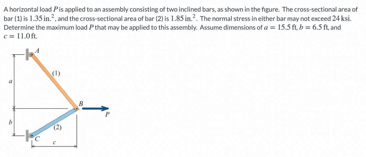 A horizontal load Pis applied to an assembly consisting of two inclined bars, as shown in the figure. The cross-sectional area of
bar (1) is 1.35 in.", and the cross-sectional area of bar (2) is 1.85 in.². The normal stress in either bar may not exceed 24 ksi.
Determine the maximum load P that may be applied to this assembly. Assume dimensions of a =
c = 11.0 ft.
= 15.5 ft, b = 6.5 ft, and
(1)
a
B
P
b
(2)
