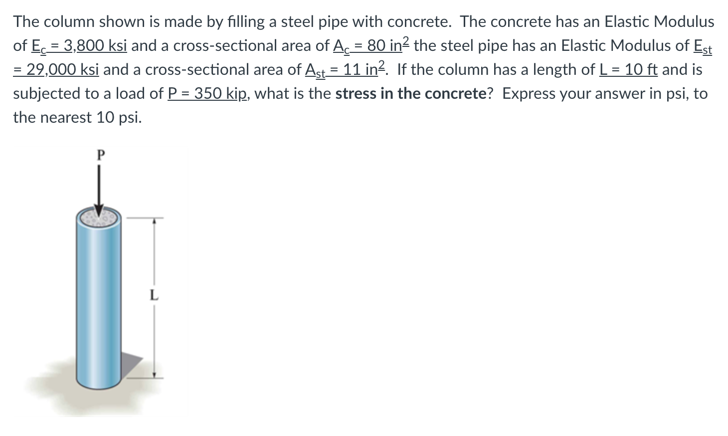 The column shown is made by filling a steel pipe with concrete. The concrete has an Elastic Modulus
of Ec = 3,800 ksi and a cross-sectional area of A = 80 in² the steel pipe has an Elastic Modulus of Est
= 29,000 ksi and a cross-sectional area of Ast = 11 in?. If the column has a length of L = 10 ft and is
subjected to a load of P = 350 kip, what is the stress in the concrete? Express your answer in psi, to
%D
the nearest 10 psi.
P
L
