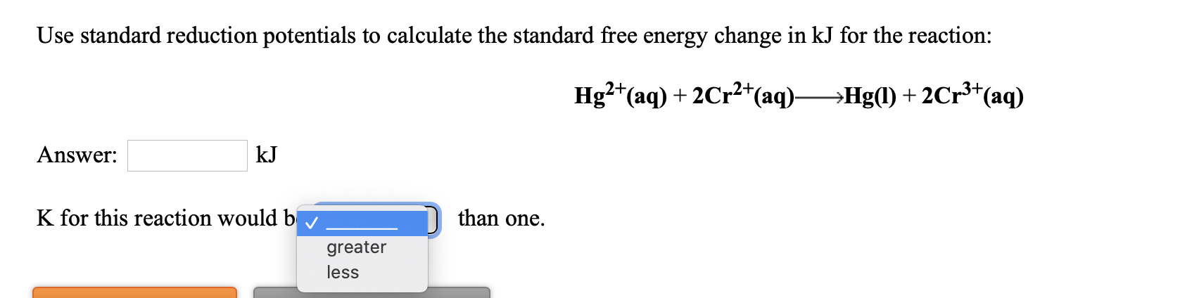 Use standard reduction potentials to calculate the standard free energy change in kJ for the reaction:
Hg?*(aq) + 2Cr2*(aq)-
→Hg(l) + 2Cr³*(aq)
Answer:
kJ
K for this reaction would b
than one.
greater
less
