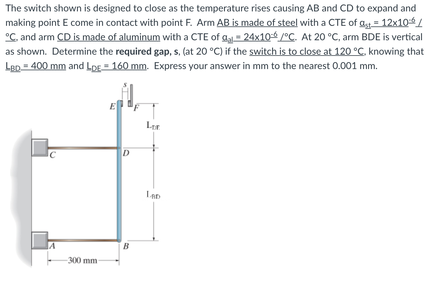 The switch shown is designed to close as the temperature rises causing AB and CD to expand and
making point E come in contact with point F. Arm AB is made of steel with a CTE of ast = 12x10-6/
°C, and arm CD is made of aluminum with a CTE of aa = 24x10-é /°C. At 20 °C, arm BDE is vertical
as shown. Determine the required gap, s, (at 20 °C) if the switch is to close at 120 °C, knowing that
LBD = 400 mm and LDE = 160 mm. Express your answer in mm to the nearest 0.001 mm.
E
D
