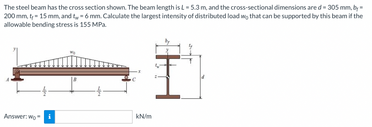 The steel beam has the cross section shown. The beam length is L = 5.3 m, and the cross-sectional dimensions are d = 305 mm, bf =
200 mm, tf = 15 mm, and tw = 6 mm. Calculate the largest intensity of distributed load wo that can be supported by this beam if the
allowable bending stress is 155 MPa.
%3D
Wo
B
Answer: Wo =
i
kN/m
