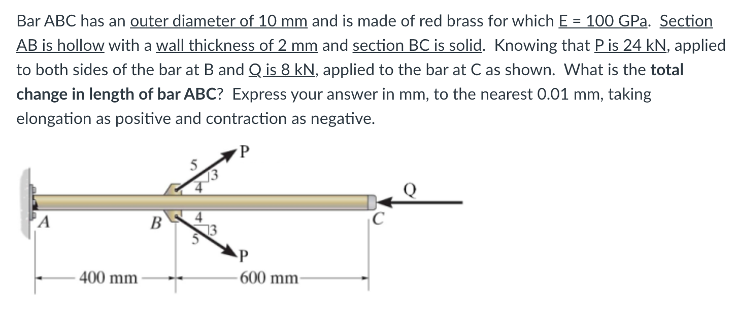 Bar ABC has an outer diameter of 10 mm and is made of red brass for which E = 100 GPa. Section
AB is hollow with a wall thickness of 2 mm and section BC is solid. Knowing that P is 24 kN, applied
to both sides of the bar at B and Q is 8 kN, applied to the bar at C as shown. What is the total
%3D
change in length of bar ABC? Express your answer in mm, to the nearest 0.01 mm, taking
elongation as positive and contraction as negative.
4
13
'A
В
C
P
400 mm
-600 mm-
