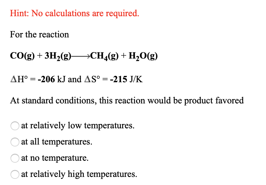 Hint: No calculations are required.
For the reaction
CO(g) + 3H,(g)–→CH¼(g) + H,0(g)
AH° = -206 kJ and AS° = -215 J/K
At standard conditions, this reaction would be product favored
at relatively low temperatures.
at all temperatures.
at no temperature.
at relatively high temperatures.
