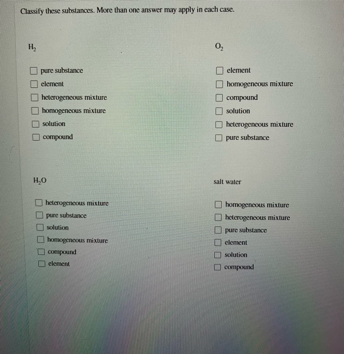 Classify these substances. More than one answer may apply in each case.
H2
O,
pure substance
element
element
homogeneous mixture
heterogeneous mixture
compound
homogeneous mixture
solution
solution
heterogeneous mixture
compound
pure substance
H,0
salt water
heterogeneous mixture
homogeneous mixture
pure substance
heterogencous mixture
solution
pure substance
homogencous mixture
clement
compound
solution
element
compound
OOO O
